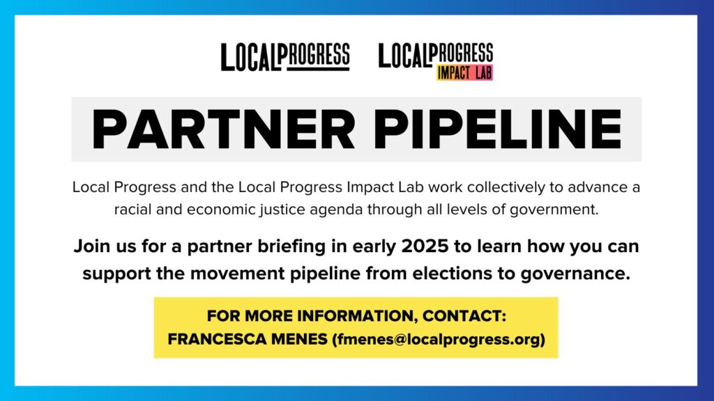 Graphic: PARTNER PIPELINE - Join us for a partner briefing in early 2024 to learn how you can support the movement pipeline from elections to governance. Contact is Francesca Menes (fmenes@localprogress.org)